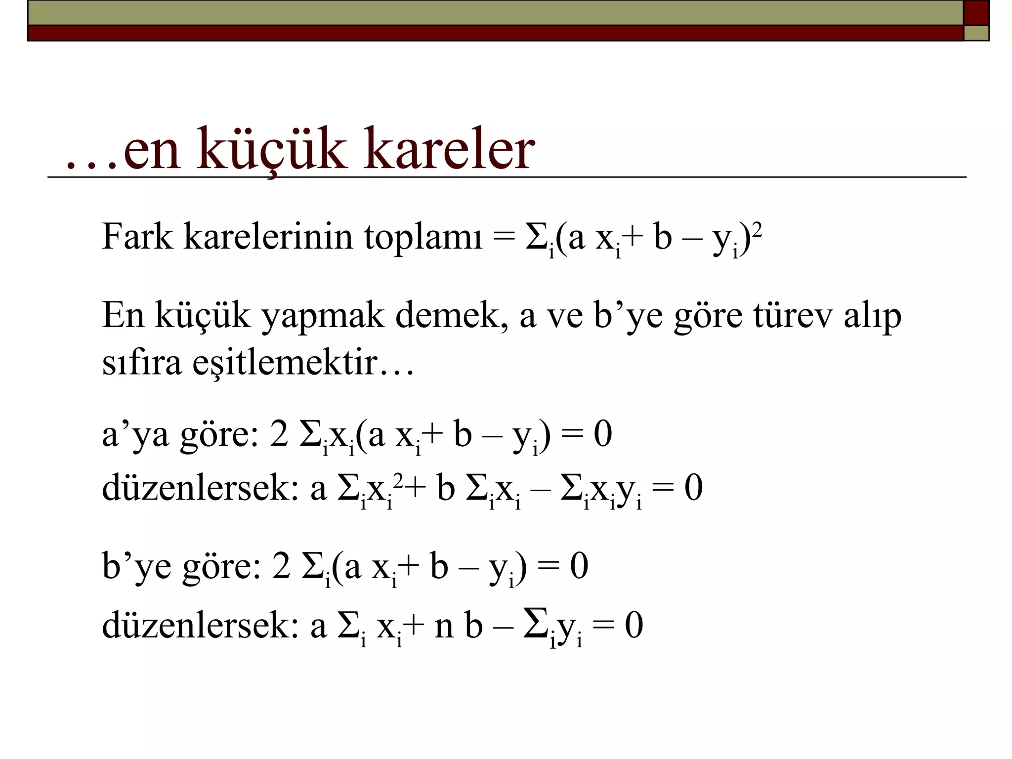 …en küçük kareler
Fark karelerinin toplamı = Σi(a xi+ b – yi)2
En küçük yapmak demek, a ve b’ye göre türev alıp
sıfıra eşitlemektir…
a’ya göre: 2 Σixi(a xi+ b – yi) = 0
düzenlersek: a Σixi
2
+ b Σixi – Σixiyi = 0
b’ye göre: 2 Σi(a xi+ b – yi) = 0
düzenlersek: a Σi xi+ n b – Σiyi = 0
 