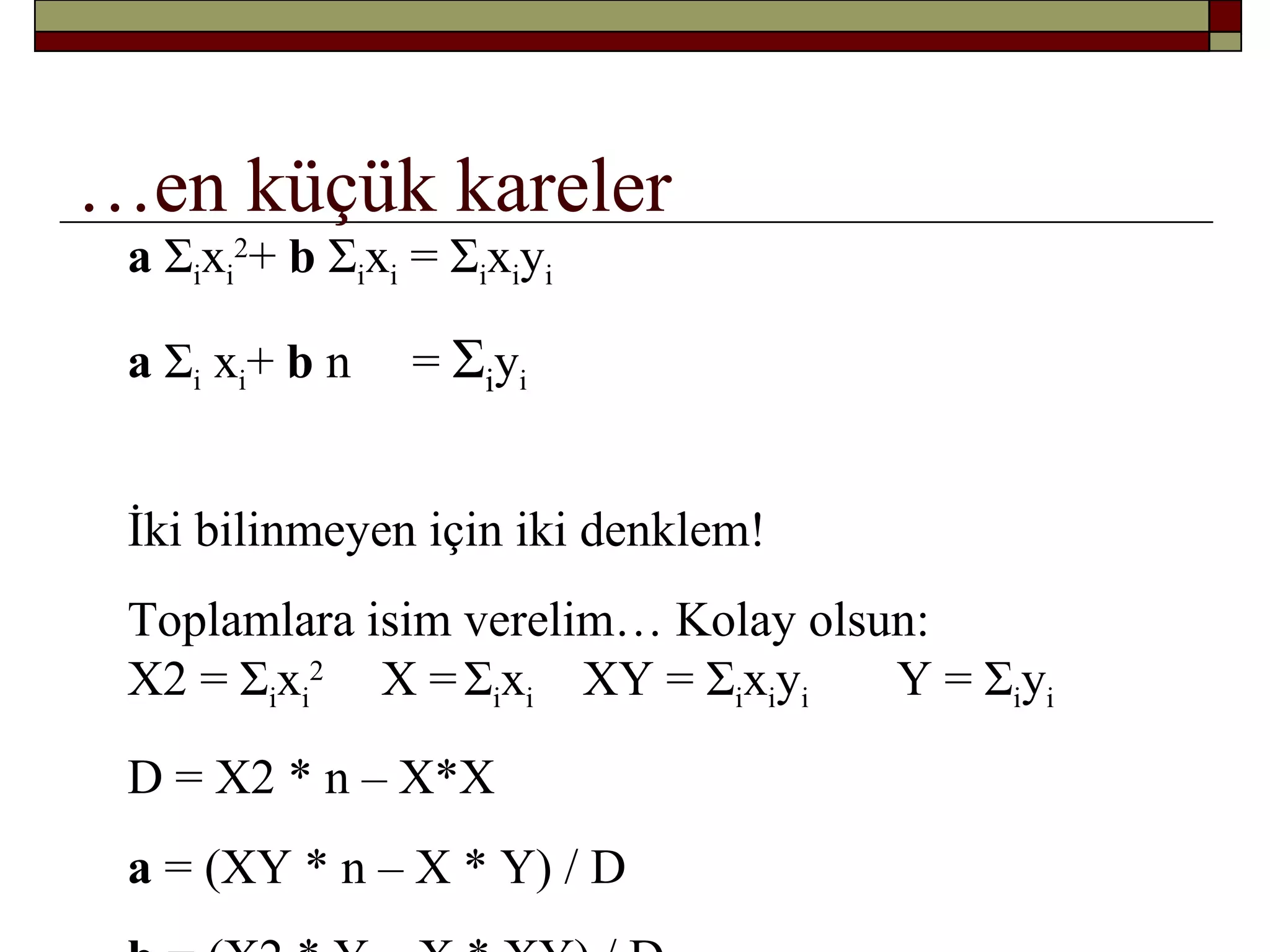 …en küçük kareler
a Σixi
2
+ b Σixi = Σixiyi
a Σi xi+ b n = Σiyi
İki bilinmeyen için iki denklem!
Toplamlara isim verelim… Kolay olsun:
X2 = Σixi
2
X =Σixi XY = Σixiyi Y = Σiyi
D = X2 * n – X*X
a = (XY * n – X * Y) / D
 