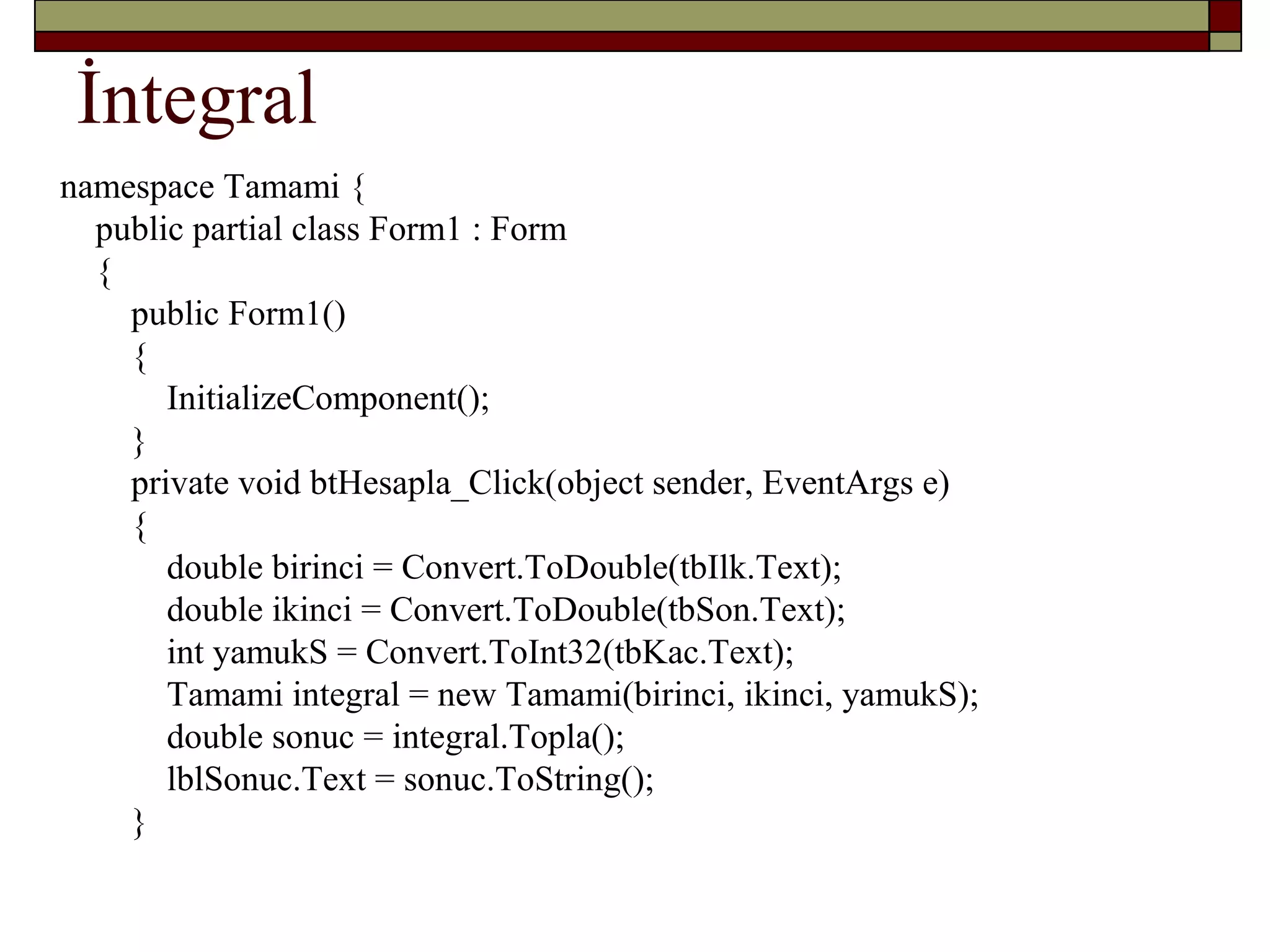 İntegral
namespace Tamami {
public partial class Form1 : Form
{
public Form1()
{
InitializeComponent();
}
private void btHesapla_Click(object sender, EventArgs e)
{
double birinci = Convert.ToDouble(tbIlk.Text);
double ikinci = Convert.ToDouble(tbSon.Text);
int yamukS = Convert.ToInt32(tbKac.Text);
Tamami integral = new Tamami(birinci, ikinci, yamukS);
double sonuc = integral.Topla();
lblSonuc.Text = sonuc.ToString();
}
 