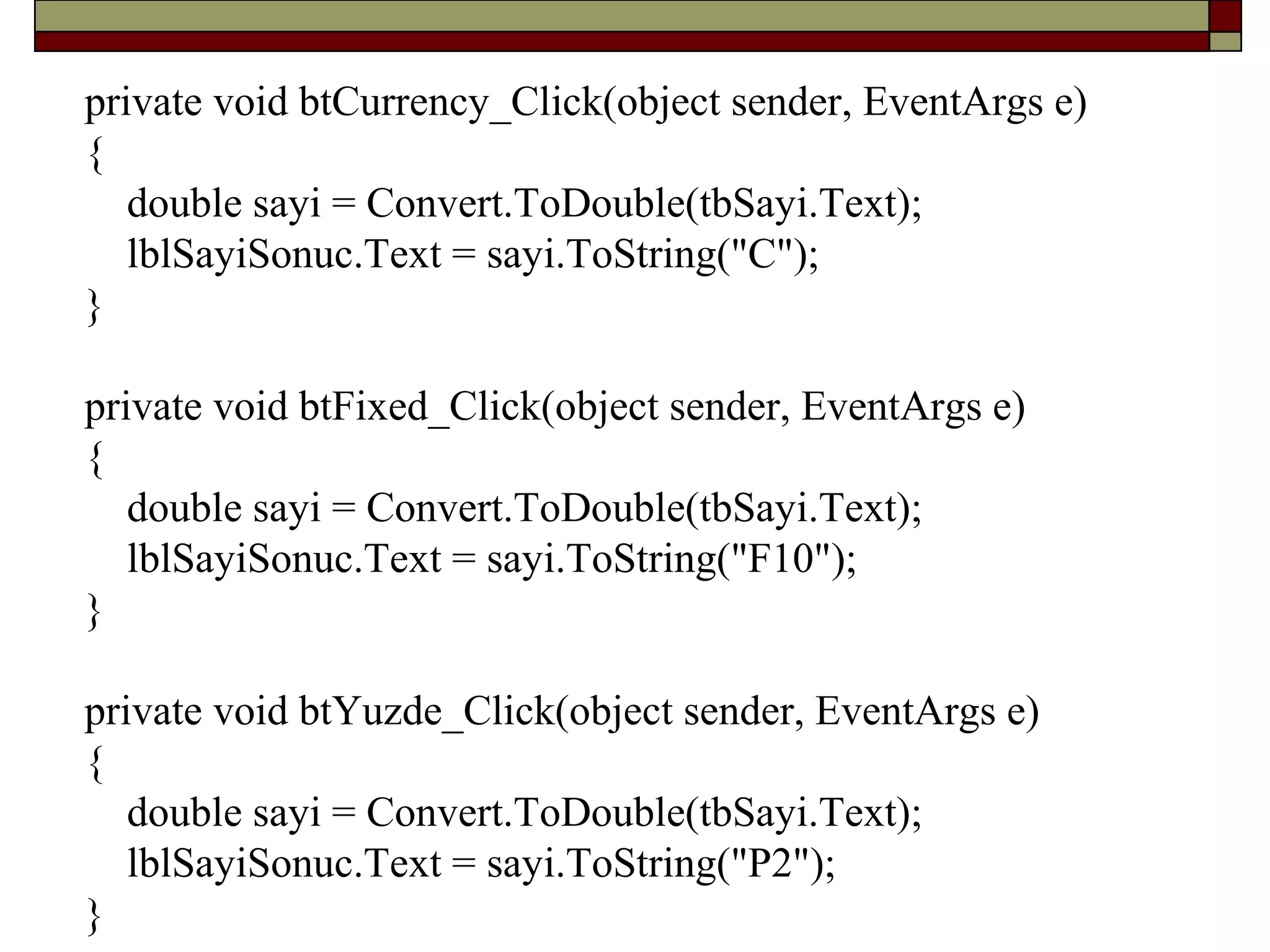 private void btCurrency_Click(object sender, EventArgs e)
{
double sayi = Convert.ToDouble(tbSayi.Text);
lblSayiSonuc.Text = sayi.ToString("C");
}
private void btFixed_Click(object sender, EventArgs e)
{
double sayi = Convert.ToDouble(tbSayi.Text);
lblSayiSonuc.Text = sayi.ToString("F10");
}
private void btYuzde_Click(object sender, EventArgs e)
{
double sayi = Convert.ToDouble(tbSayi.Text);
lblSayiSonuc.Text = sayi.ToString("P2");
}
 