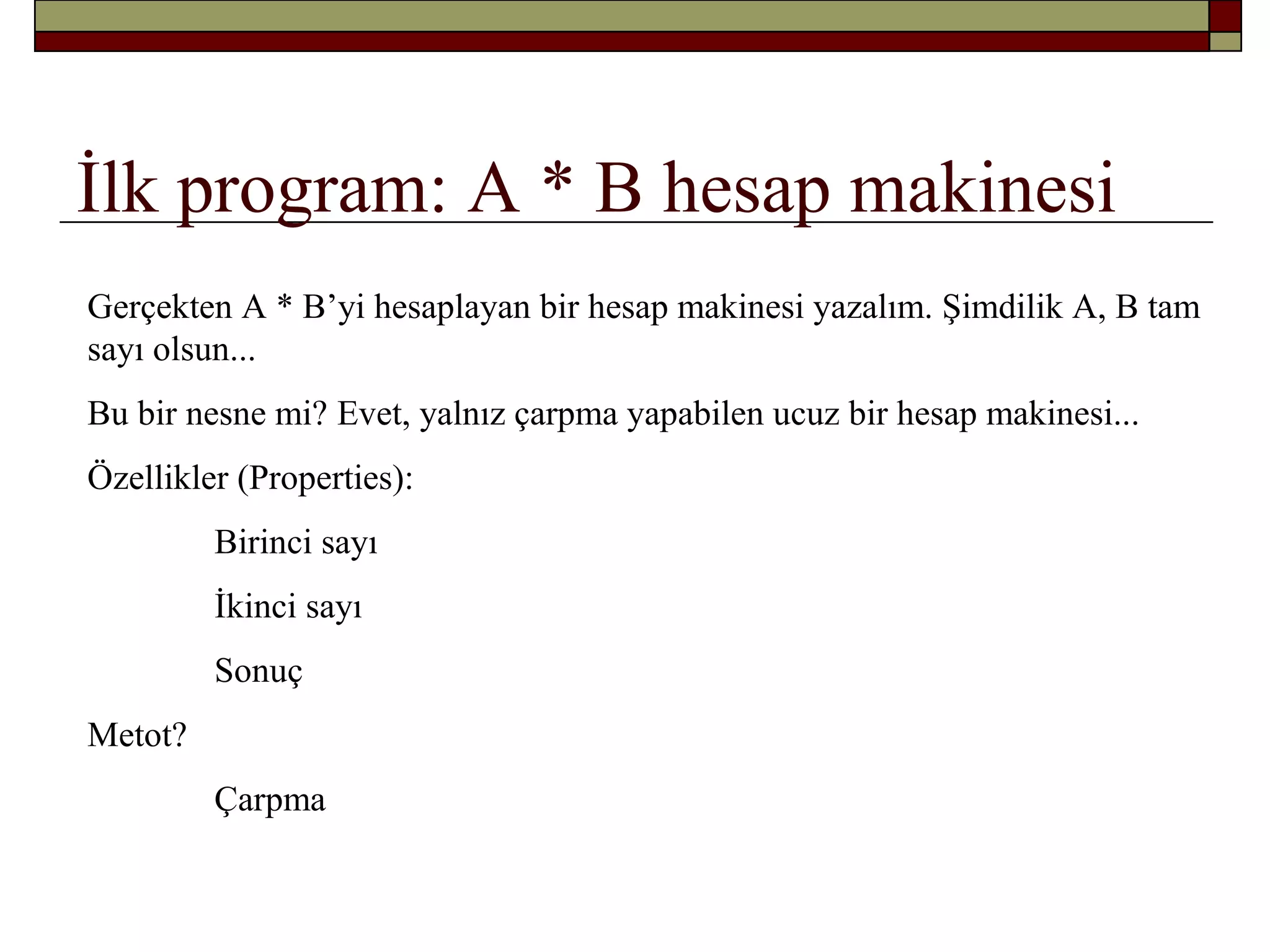 İlk program: A * B hesap makinesi
Gerçekten A * B’yi hesaplayan bir hesap makinesi yazalım. Şimdilik A, B tam
sayı olsun...
Bu bir nesne mi? Evet, yalnız çarpma yapabilen ucuz bir hesap makinesi...
Özellikler (Properties):
Birinci sayı
İkinci sayı
Sonuç
Metot?
Çarpma
 