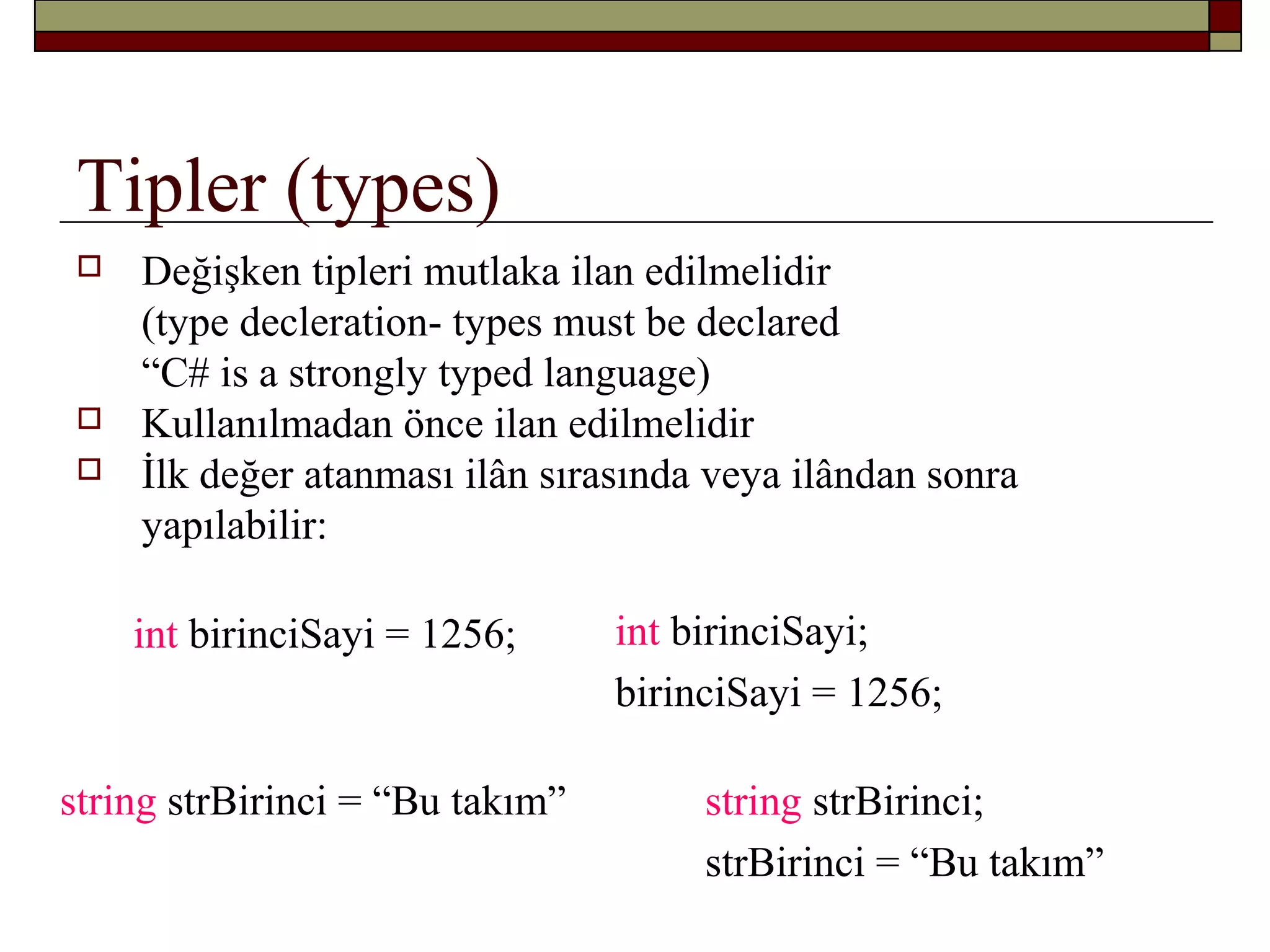 Tipler (types)
 Değişken tipleri mutlaka ilan edilmelidir
(type decleration- types must be declared
“C# is a strongly typed language)
 Kullanılmadan önce ilan edilmelidir
 İlk değer atanması ilân sırasında veya ilândan sonra
yapılabilir:
int birinciSayi;
birinciSayi = 1256;
int birinciSayi = 1256;
string strBirinci = “Bu takım” string strBirinci;
strBirinci = “Bu takım”
 