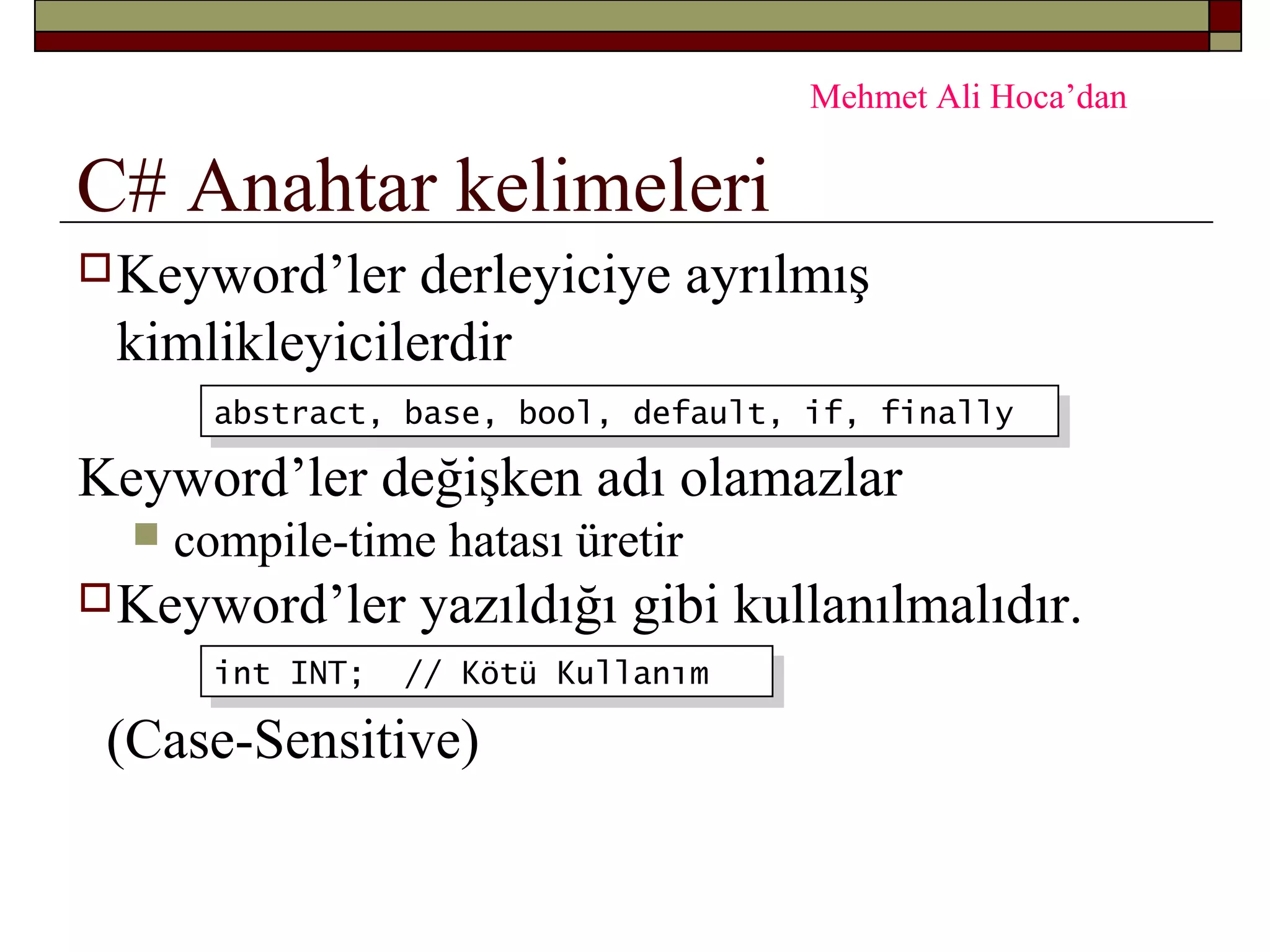 C# Anahtar kelimeleri
Keyword’ler derleyiciye ayrılmış
kimlikleyicilerdir
Keyword’ler değişken adı olamazlar
 compile-time hatası üretir
Keyword’ler yazıldığı gibi kullanılmalıdır.
(Case-Sensitive)
abstract, base, bool, default, if, finallyabstract, base, bool, default, if, finally
int INT; // Kötü Kullanımint INT; // Kötü Kullanım
Mehmet Ali Hoca’dan
 