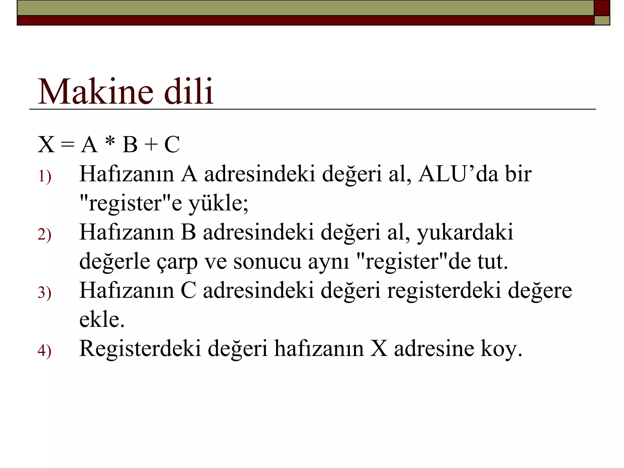 Makine dili
X = A * B + C
1) Hafızanın A adresindeki değeri al, ALU’da bir
"register"e yükle;
2) Hafızanın B adresindeki değeri al, yukardaki
değerle çarp ve sonucu aynı "register"de tut.
3) Hafızanın C adresindeki değeri registerdeki değere
ekle.
4) Registerdeki değeri hafızanın X adresine koy.
 