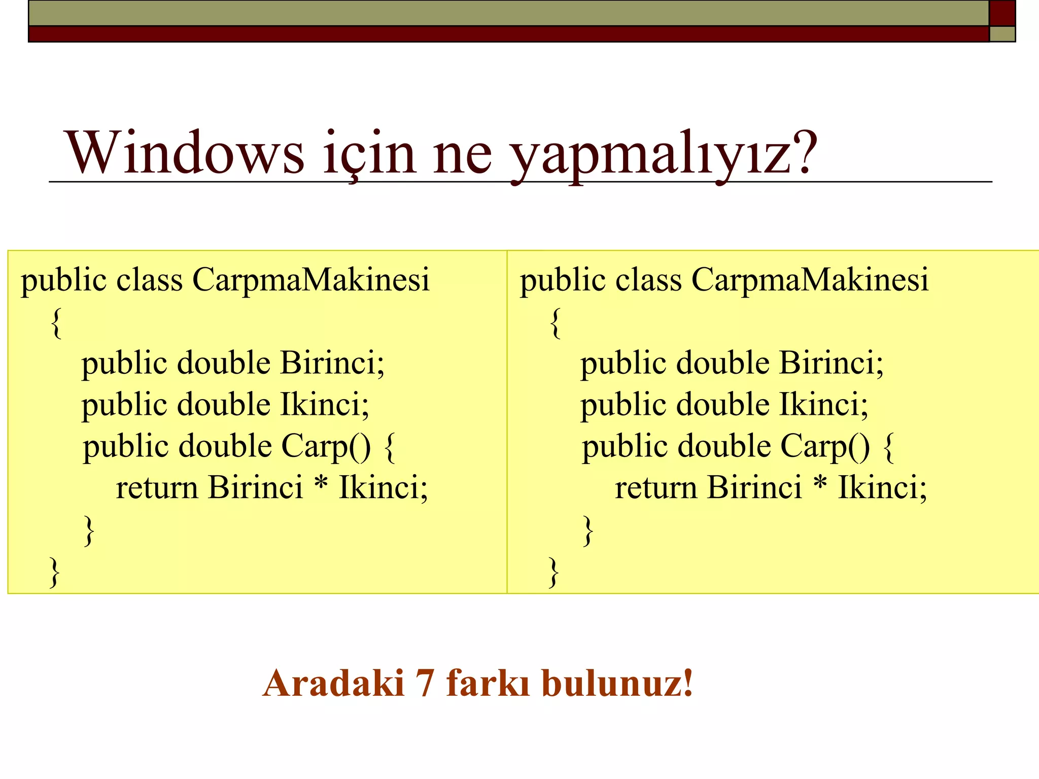 Windows için ne yapmalıyız?
public class CarpmaMakinesi
{
public double Birinci;
public double Ikinci;
public double Carp() {
return Birinci * Ikinci;
}
}
public class CarpmaMakinesi
{
public double Birinci;
public double Ikinci;
public double Carp() {
return Birinci * Ikinci;
}
}
Aradaki 7 farkı bulunuz!
 