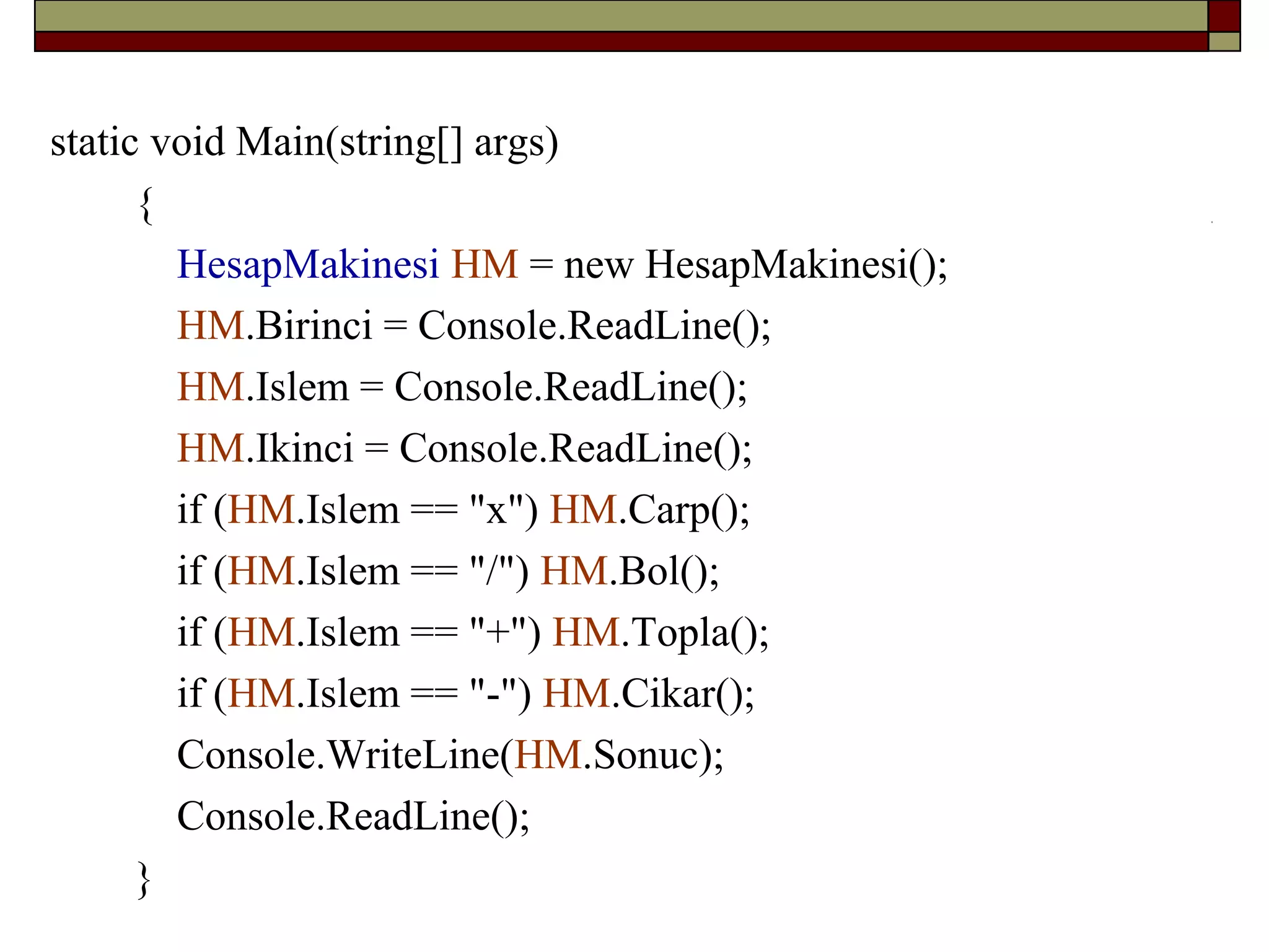 static void Main(string[] args)
{
HesapMakinesi HM = new HesapMakinesi();
HM.Birinci = Console.ReadLine();
HM.Islem = Console.ReadLine();
HM.Ikinci = Console.ReadLine();
if (HM.Islem == "x") HM.Carp();
if (HM.Islem == "/") HM.Bol();
if (HM.Islem == "+") HM.Topla();
if (HM.Islem == "-") HM.Cikar();
Console.WriteLine(HM.Sonuc);
Console.ReadLine();
}
 