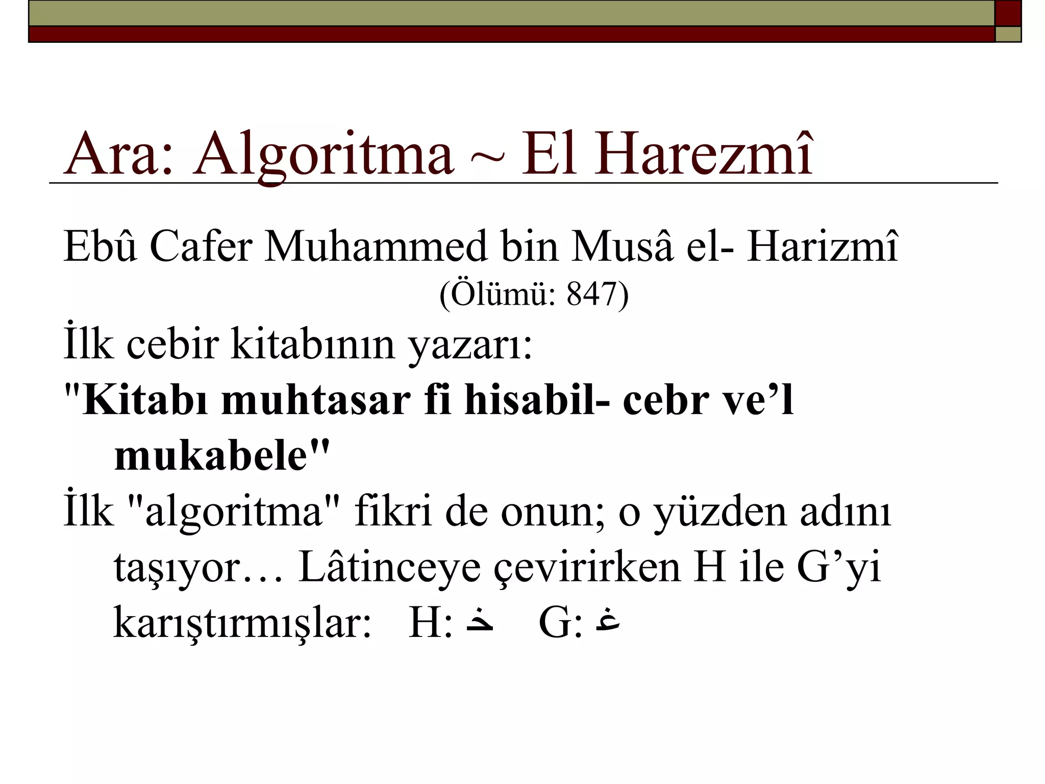 Ara: Algoritma ~ El Harezmî
Ebû Cafer Muhammed bin Musâ el- Harizmî
(Ölümü: 847)
İlk cebir kitabının yazarı:
"Kitabı muhtasar fi hisabil- cebr ve’l
mukabele"
İlk "algoritma" fikri de onun; o yüzden adını
taşıyor… Lâtinceye çevirirken H ile G’yi
karıştırmışlar: H: ‫ﺧ‬ G: ‫ﻏ‬
 