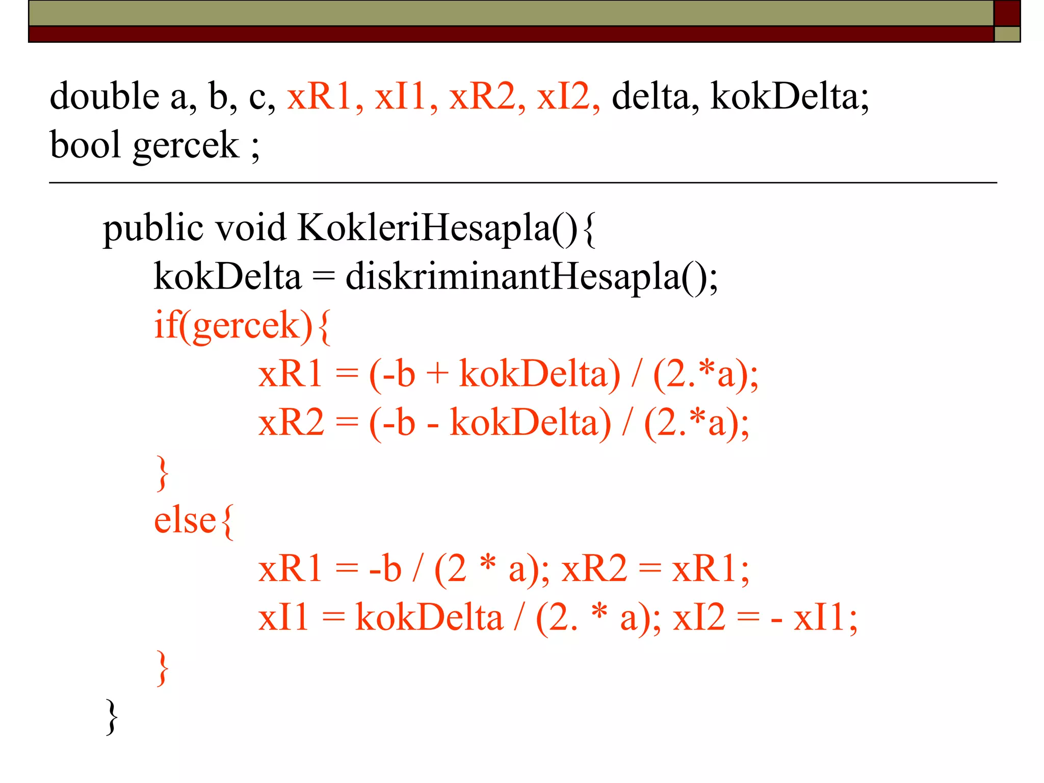 public void KokleriHesapla(){
kokDelta = diskriminantHesapla();
if(gercek){
xR1 = (-b + kokDelta) / (2.*a);
xR2 = (-b - kokDelta) / (2.*a);
}
else{
xR1 = -b / (2 * a); xR2 = xR1;
xI1 = kokDelta / (2. * a); xI2 = - xI1;
}
}
double a, b, c, xR1, xI1, xR2, xI2, delta, kokDelta;
bool gercek ;
 