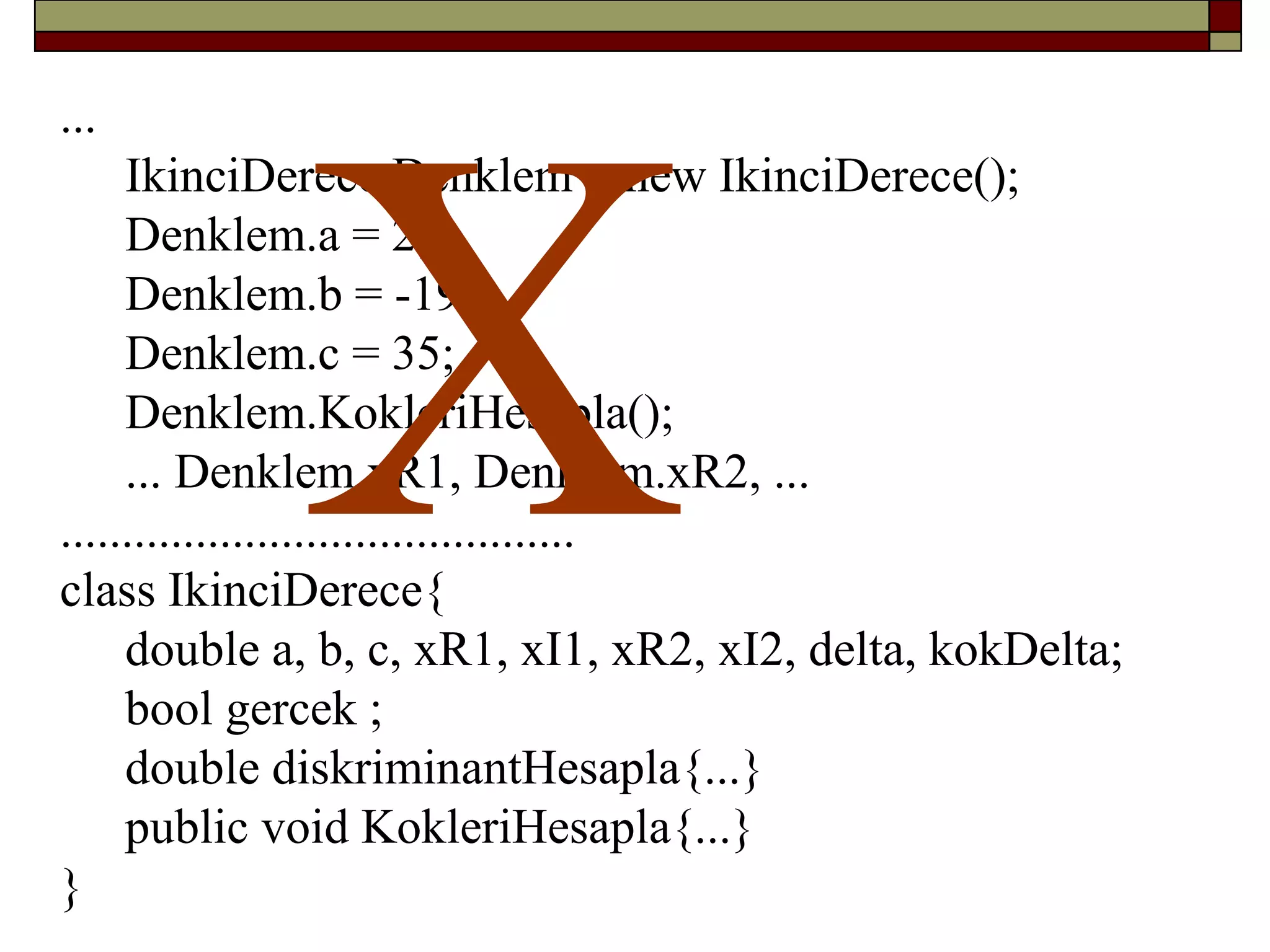 ...
IkinciDerece Denklem = new IkinciDerece();
Denklem.a = 2;
Denklem.b = -19.;
Denklem.c = 35;
Denklem.KokleriHesapla();
... Denklem.xR1, Denklem.xR2, ...
..........................................
class IkinciDerece{
double a, b, c, xR1, xI1, xR2, xI2, delta, kokDelta;
bool gercek ;
double diskriminantHesapla{...}
public void KokleriHesapla{...}
}
X
 