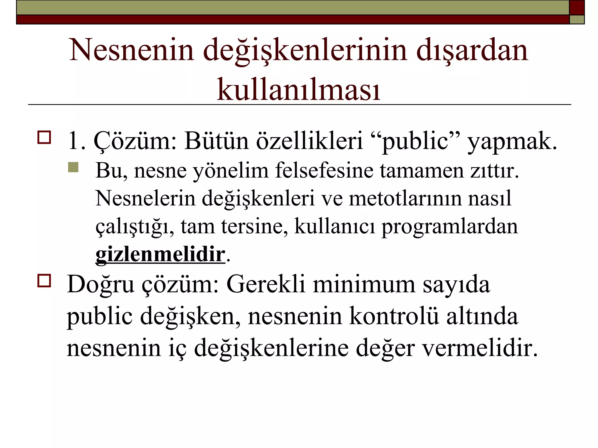 Nesnenin değişkenlerinin dışardan
kullanılması
 1. Çözüm: Bütün özellikleri “public” yapmak.
 Bu, nesne yönelim felsefesine tamamen zıttır.
Nesnelerin değişkenleri ve metotlarının nasıl
çalıştığı, tam tersine, kullanıcı programlardan
gizlenmelidir.
 Doğru çözüm: Gerekli minimum sayıda
public değişken, nesnenin kontrolü altında
nesnenin iç değişkenlerine değer vermelidir.
 