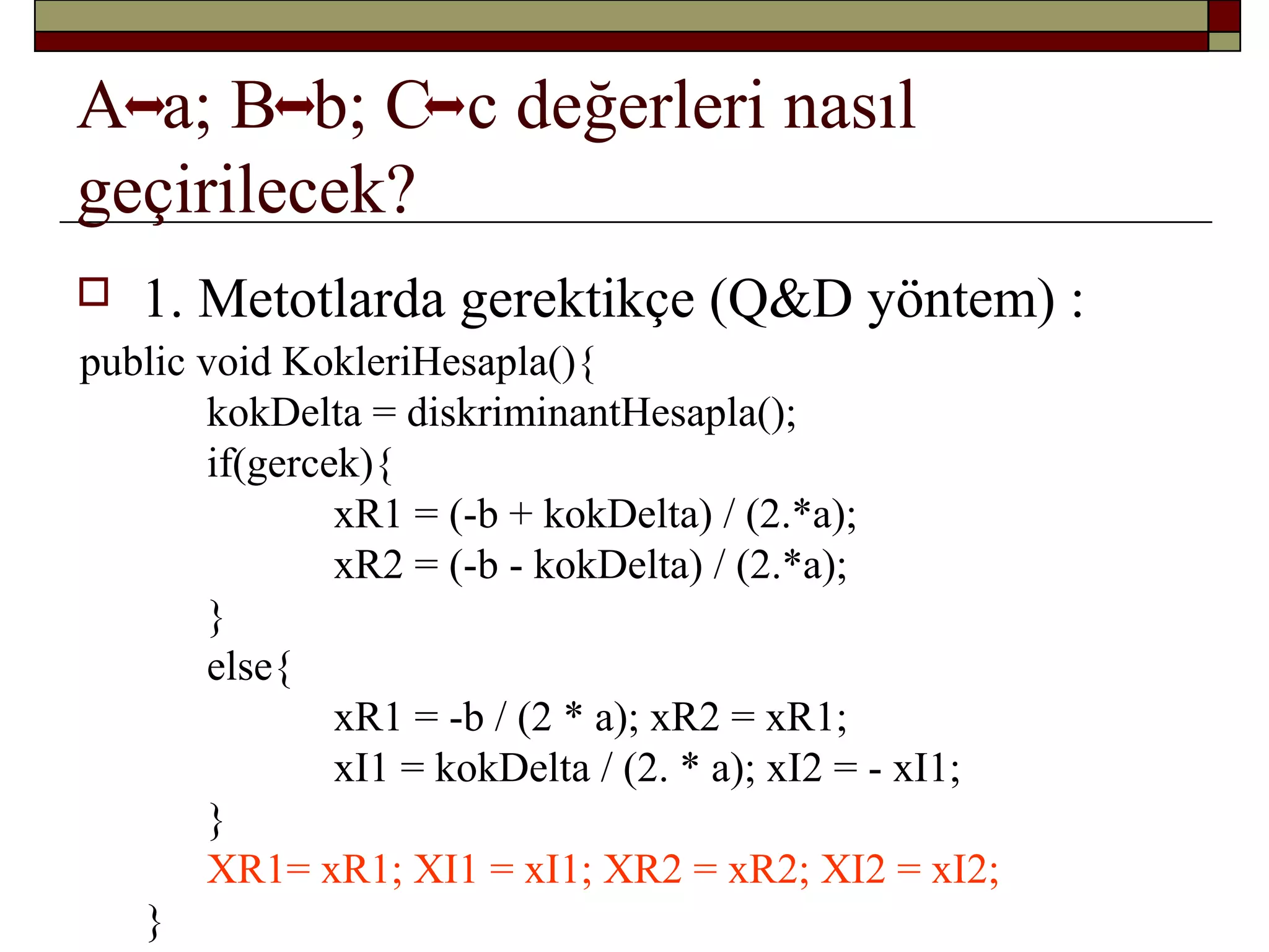 A a; B b; C c değerleri nasıl
geçirilecek?
 1. Metotlarda gerektikçe (Q&D yöntem) :
public void KokleriHesapla(){
kokDelta = diskriminantHesapla();
if(gercek){
xR1 = (-b + kokDelta) / (2.*a);
xR2 = (-b - kokDelta) / (2.*a);
}
else{
xR1 = -b / (2 * a); xR2 = xR1;
xI1 = kokDelta / (2. * a); xI2 = - xI1;
}
XR1= xR1; XI1 = xI1; XR2 = xR2; XI2 = xI2;
}
 