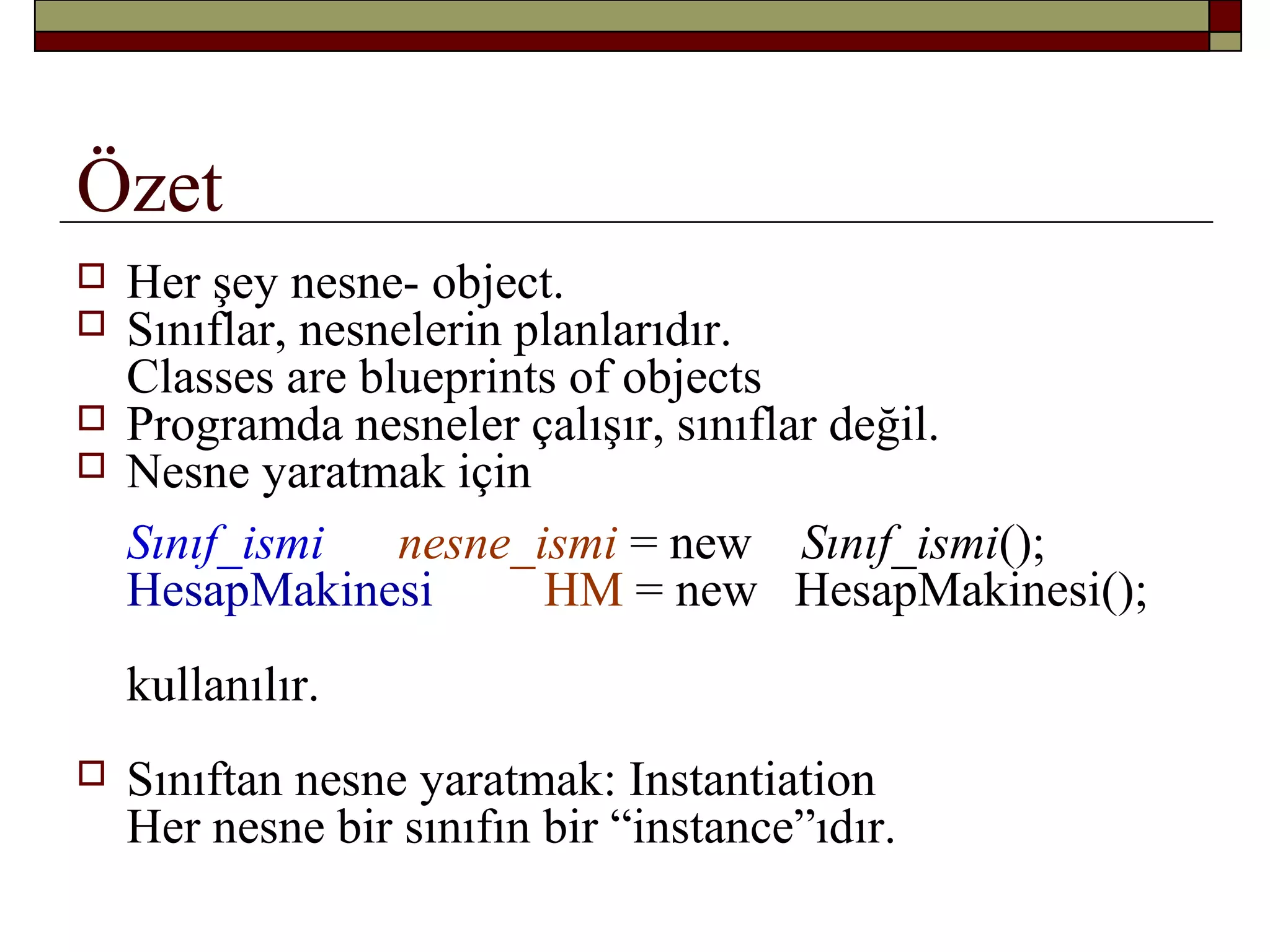 Özet
 Her şey nesne- object.
 Sınıflar, nesnelerin planlarıdır.
Classes are blueprints of objects
 Programda nesneler çalışır, sınıflar değil.
 Nesne yaratmak için
Sınıf_ismi nesne_ismi = new Sınıf_ismi();
HesapMakinesi HM = new HesapMakinesi();
kullanılır.
 Sınıftan nesne yaratmak: Instantiation
Her nesne bir sınıfın bir “instance”ıdır.
 