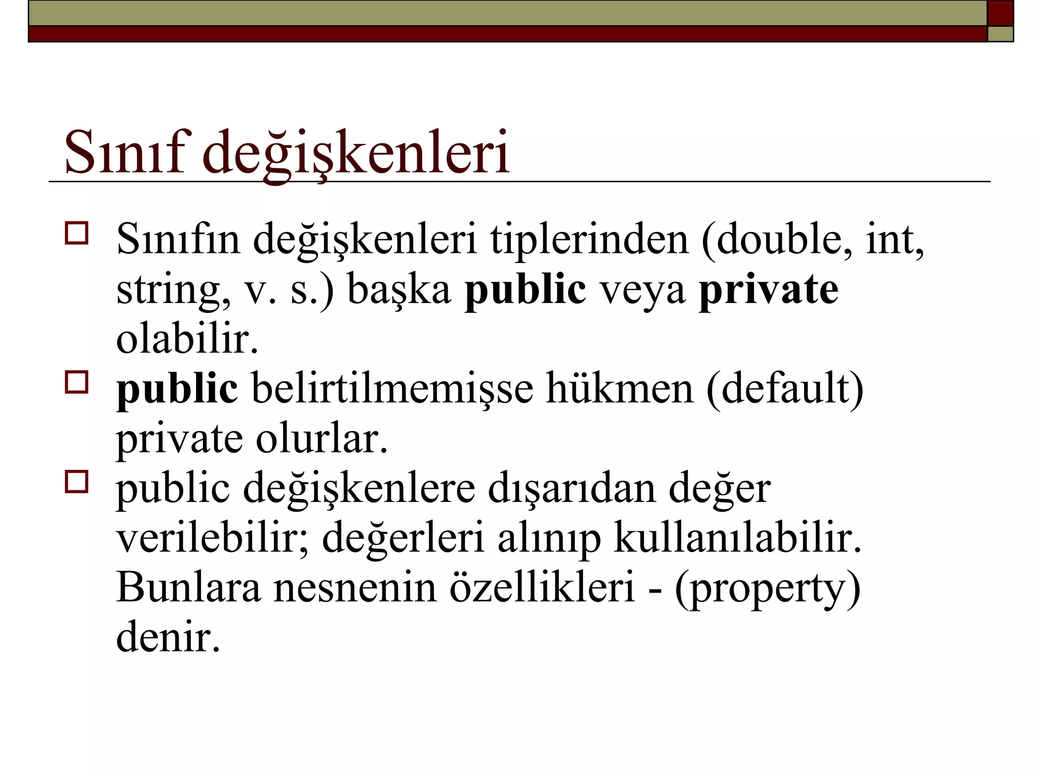 Sınıf değişkenleri
 Sınıfın değişkenleri tiplerinden (double, int,
string, v. s.) başka public veya private
olabilir.
 public belirtilmemişse hükmen (default)
private olurlar.
 public değişkenlere dışarıdan değer
verilebilir; değerleri alınıp kullanılabilir.
Bunlara nesnenin özellikleri - (property)
denir.
 