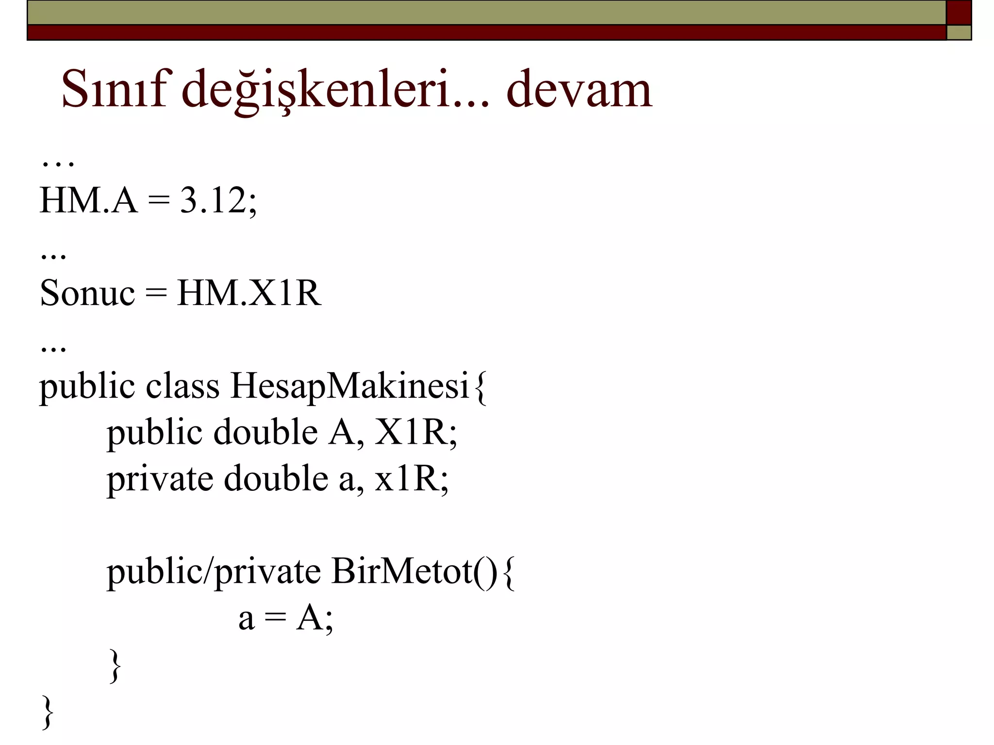 Sınıf değişkenleri... devam
…
HM.A = 3.12;
...
Sonuc = HM.X1R
...
public class HesapMakinesi{
public double A, X1R;
private double a, x1R;
public/private BirMetot(){
a = A;
}
}
 