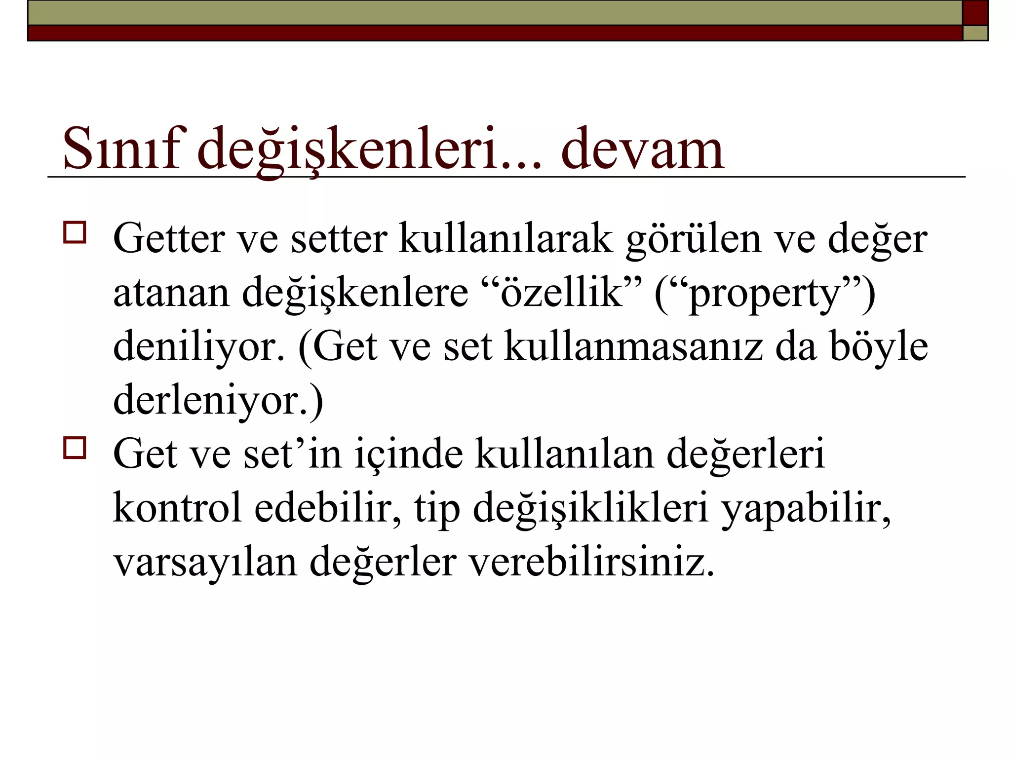 Sınıf değişkenleri... devam
 Getter ve setter kullanılarak görülen ve değer
atanan değişkenlere “özellik” (“property”)
deniliyor. (Get ve set kullanmasanız da böyle
derleniyor.)
 Get ve set’in içinde kullanılan değerleri
kontrol edebilir, tip değişiklikleri yapabilir,
varsayılan değerler verebilirsiniz.
 
