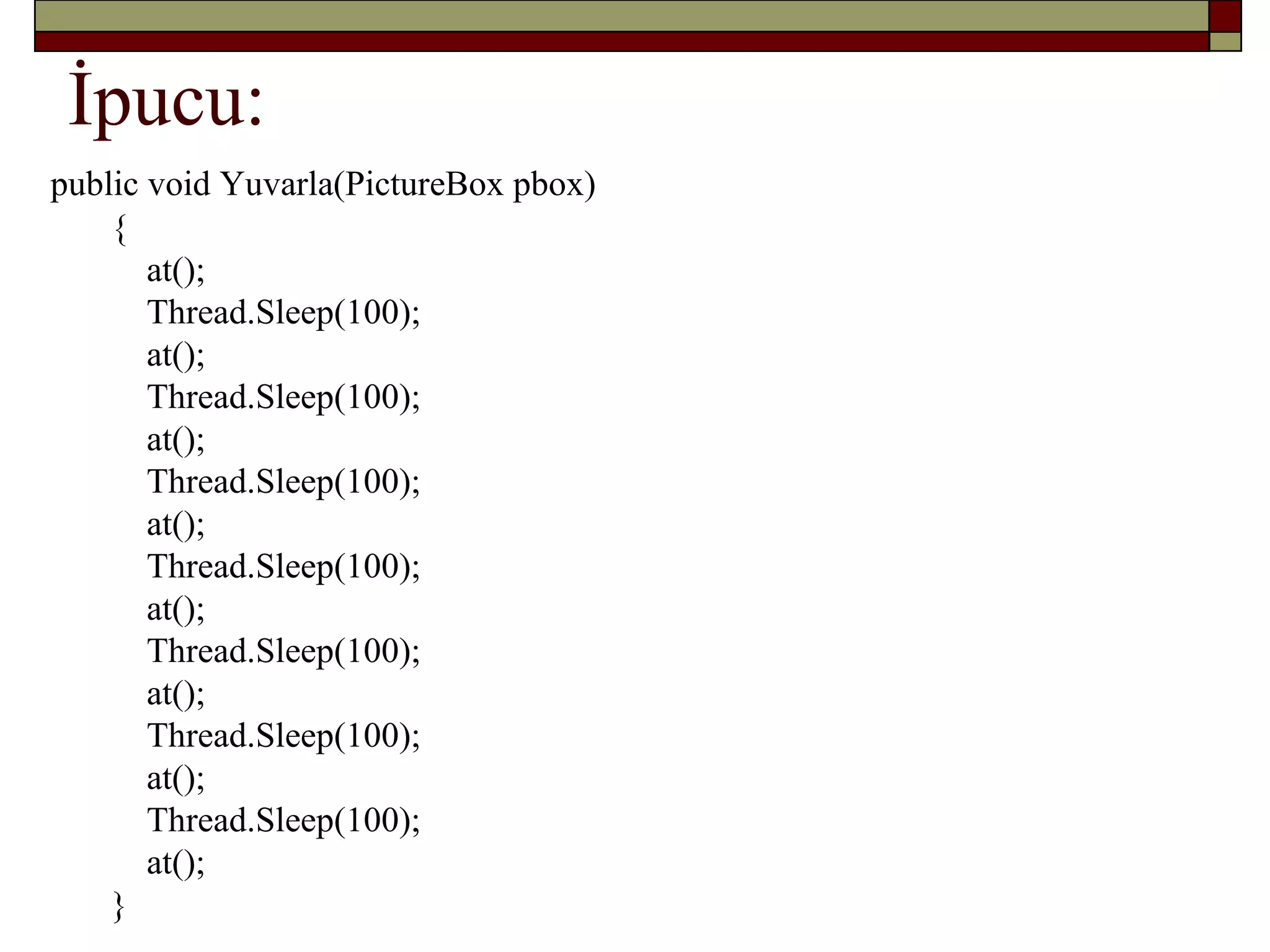 İpucu:
public void Yuvarla(PictureBox pbox)
{
at();
Thread.Sleep(100);
at();
Thread.Sleep(100);
at();
Thread.Sleep(100);
at();
Thread.Sleep(100);
at();
Thread.Sleep(100);
at();
Thread.Sleep(100);
at();
Thread.Sleep(100);
at();
}
 