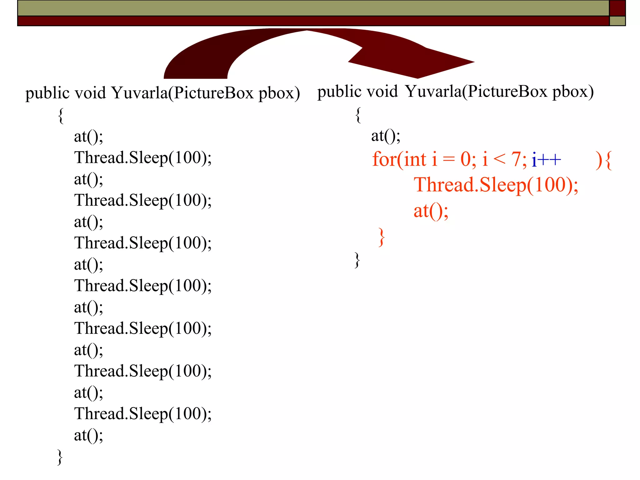 public void Yuvarla(PictureBox pbox)
{
at();
for(int i = 0; i < 7; i = i +1){
Thread.Sleep(100);
at();
}
}
public void Yuvarla(PictureBox pbox)
{
at();
Thread.Sleep(100);
at();
Thread.Sleep(100);
at();
Thread.Sleep(100);
at();
Thread.Sleep(100);
at();
Thread.Sleep(100);
at();
Thread.Sleep(100);
at();
Thread.Sleep(100);
at();
}
i += 1i++
 