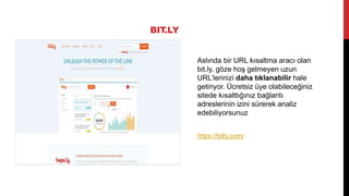 BIT.LY
Aslında bir URL kısaltma aracı olan
bit.ly, göze hoş gelmeyen uzun
URL’lerinizi daha tıklanabilir hale
getiriyor. Ücretsiz üye olabileceğiniz
sitede kısalttığınız bağlantı
adreslerinin izini sürerek analiz
edebiliyorsunuz
https://bitly.com/
 