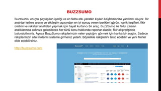 BUZZSUMO
Buzzsumo, en çok paylaşılan içeriği ve en fazla etki yaratan kişileri keşfetmenize yardımcı oluyor. Bir
anahtar kelime aratın ve etkileşim açısından en iyi sonuç veren içerikleri görün. içerik keşifleri, fikir
üretimi ve rekabet analizleri yapmak için hayat kurtarıcı bir araç. BuzzSumo ile farklı zaman
aralıklarında aklınıza gelebilecek her türlü konu hakkında raporlar alabilir, fikir alışverişinde
bulunabilirsiniz. Ayrıca BuzzSumo rakiplerinizin neler yaptığını görmek için harika bir araçtır. Sadece
rakiplerinizin site linklerini sisteme girmeniz yeterli. Böylelikle rakiplerini takip edebilir ve yeni fikirler
elde edebilirsiniz.
http://buzzsumo.com
 