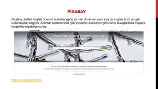 PİXABAY
Pixabay, kaliteli imajları ücretsiz bulabileceğiniz bir site olmasının yanı sıra bu imajları ticari amaçlı
kullanmanızı sağlıyor. Anahtar kelimelerinizi girerek sitenizi kaliteli bir görünüme kavuşturacak imajlara
kolaylıkla erişebiliyorsunuz.
https://pixabay.com/en/
 