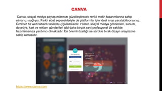 CANVA
Canva, sosyal medya paylaşımlarınızı güzelleştirecek renkli metin tasarımlarına sahip
olmanızı sağlıyor. Farklı ebat seçenekleriyle de platformlar için ideal imajı yaratabiliyorsunuz.
Ücretsiz bir web tabanlı tasarım uygulamasıdır. Poster, sosyal medya gönderileri, sunum,
davetiye, kart ve reklam gönderileri gibi daha birçok şeyi profesyonel bir şekilde
hazırlamanıza yardımcı olmaktadır. En önemli özelliği ise sürükle bırak dizayn arayüzüne
sahip olmasıdır.
https://www.canva.com
 