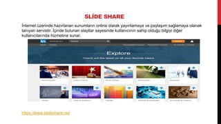 SLİDE SHARE
İnternet üzerinde hazırlanan sunumların online olarak yayınlamaya ve paylaşım sağlamaya olanak
tanıyan servistir. İçinde bulunan slaytlar sayesinde kullanıcının sahip olduğu bilgiyi diğer
kullanıcılarında hizmetine sunar.

 