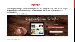 POCKET
İnternette gezinirken çok güzel bir makale gördünüz ama oldukça da uzun, sonra okurum dediğiniz
ama sonrasında adını hatırlayamadınız. Bu yüzden ziyan olan yazıları toplasak sanırız bir
ansiklopedi olur.
https://getpocket.com
 