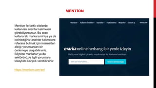 MENTİON
Mention ile farklı sitelerde
kullanılan anahtar kelimeleri
görebiliyorsunuz. Bu aracı
kullanarak marka isminize ya da
belirlediğiniz anahtar kelimelere
referans bulmak için internetten
aldığı yorumlardan bir
derlemeye ulaşabilirsiniz.
Böylece markanız ya da
sektörünüzle ilgili yorumlara
kolaylıkla karşılık verebilirsiniz.
https://mention.com/en/
 