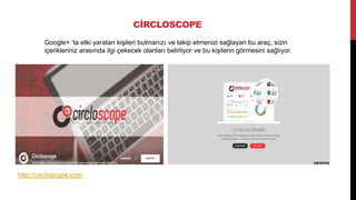 CİRCLOSCOPE
Google+ ’ta etki yaratan kişileri bulmanızı ve takip etmenizi sağlayan bu araç, sizin
içerikleriniz arasında ilgi çekecek olanları belirliyor ve bu kişilerin görmesini sağlıyor.
http://circloscope.com
 