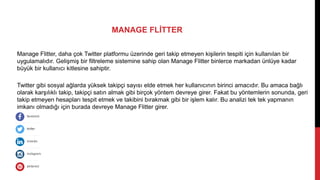 Manage Flitter, daha çok Twitter platformu üzerinde geri takip etmeyen kişilerin tespiti için kullanılan bir
uygulamalıdır. Gelişmiş bir filtreleme sistemine sahip olan Manage Flitter binlerce markadan ünlüye kadar
büyük bir kullanıcı kitlesine sahiptir.
Twitter gibi sosyal ağlarda yüksek takipçi sayısı elde etmek her kullanıcının birinci amacıdır. Bu amaca bağlı
olarak karşılıklı takip, takipçi satın almak gibi birçok yöntem devreye girer. Fakat bu yöntemlerin sonunda, geri
takip etmeyen hesapları tespit etmek ve takibini bırakmak gibi bir işlem kalır. Bu analizi tek tek yapmanın
imkanı olmadığı için burada devreye Manage Flitter girer.
MANAGE FLİTTER
 