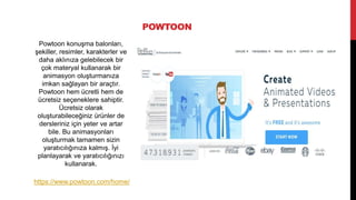 POWTOON
Powtoon konuşma balonları,
şekiller, resimler, karakterler ve
daha aklınıza gelebilecek bir
çok materyal kullanarak bir
animasyon oluşturmanıza
imkan sağlayan bir araçtır.
Powtoon hem ücretli hem de
ücretsiz seçeneklere sahiptir.
Ücretsiz olarak
oluşturabileceğiniz ürünler de
dersleriniz için yeter ve artar
bile. Bu animasyonları
oluşturmak tamamen sizin
yaratıcılığınıza kalmış. İyi
planlayarak ve yaratıcılığınızı
kullanarak.
https://www.powtoon.com/home/
 