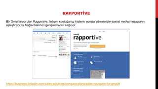 RAPPORTİVE
Bir Gmail aracı olan Rapportive, iletişim kurduğunuz kişilerin eposta adresleriyle sosyal medya hesaplarını
eşleştiriyor ve bağlantılarınızı genişletmenizi sağlıyor.
https://business.linkedin.com/sales-solutions/compare-plans/sales-navigator-for-gmail#
 