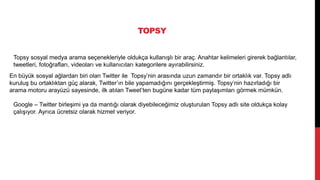 TOPSY
Topsy sosyal medya arama seçenekleriyle oldukça kullanışlı bir araç. Anahtar kelimeleri girerek bağlantılar,
tweetleri, fotoğrafları, videoları ve kullanıcıları kategorilere ayırabilirsiniz.
En büyük sosyal ağlardan biri olan Twitter ile Topsy’nin arasında uzun zamandır bir ortaklık var. Topsy adlı
kuruluş bu ortaklıktan güç alarak, Twitter’ın bile yapamadığını gerçekleştirmiş. Topsy‘nin hazırladığı bir
arama motoru arayüzü sayesinde, ilk atılan Tweet’ten bugüne kadar tüm paylaşımları görmek mümkün.
Google – Twitter birleşimi ya da mantığı olarak diyebileceğimiz oluşturulan Topsy adlı site oldukça kolay
çalışıyor. Ayrıca ücretsiz olarak hizmet veriyor.
 
