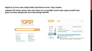 Apple iki yıl önce satın aldığı twitter ölçümleme servisi topsy kapattı.
yaklaşık 225 milyon dolara satın aldı.Topsy siri ve spotlight search gibi bugün proaktif hale
gelen servisleri geliştirmek için kullanılacağı bildirildi.
 