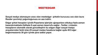 MEETEDGAR
Sosyal medya otomasyon aracı olan meetedgar şirketin kurucusu ceo olan laura
Reoder çevrimiçi yoğunluğunuzu en aza indirir.
Edgar şirket hesapları içindir.Pazarlama işleriyle uğraşanlara oldukça fazla zaman
kazandırmaktadır.Haftada 8 saat zaman tasarrufu sağlar. ,Twitter ,Linkedın
hesaplarını otomatik olarak güncelleştirir bu edgarı diğer sosyal medya
araçalarından farklı kılar.25 sosyal medya hesabına bağlar ayda 49 $ eğer
beğenmezseniz 30 gün içinde para iadesi yapar.
 