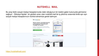NUTSHELL MAIL
Bu araç farklı sosyal medya hesaplarınızda neler olduğunun bir özetini gelen kutunuzda görmenizi
sağlıyor . Oldukça faydalı bir gözlem aracı olan nutshell mail ile iş yükünüz arasında birde ayrı ayrı
sosyal medya hesaplarınızın kontrol etmemize gerek kalmıyor.
https://nutshellmail.com/
 