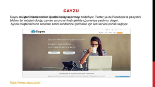 CAYZU
Cayzu müşteri hizmetlerinin işlerini kolaylaştırmayı hedefliyor. Twitter ya da Facebook’ta şikayetini
bildiren bir müşteri olduğu zaman sorunu en hızlı şekilde çözmenize yardımcı oluyor.
Ayrıca müşterilerinizin sorunları kendi kendilerine çözmeleri için self-service portalı sağlıyor.
https://www.cayzu.com/
 