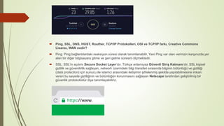  Ping, SSL, DNS, HOST, Routher, TCP/IP Protokolleri, OSI ve TCP/IP farkı, Creative Commons
Lisansı, WAN nedir?
 Ping: Ping bağlantılardaki reaksiyon süresi olarak tanımlanabilir. Yani Ping var olan verinizin karşınızda yer
alan bir diğer bilgisayara gitme ve geri gelme süresini ölçmektedir.
 SSL: SSL’in açılımı Secure Socket Layer‘dır. Türkçe anlamıysa Güvenli Giriş Katmanı‘dır. SSL kişisel
gizlilik ve güvenilirlik sağlayan, network üzerindeki bilgi transferi sırasında bilginin bütünlüğü ve gizliliği
(data protection) için sunucu ile istemci arasındaki iletişimin şifrelenmiş şekilde yapılabilmesine imkan
veren bu sayede gizliliğinin ve bütünlüğün korunmasını sağlayan Netscape tarafından geliştirilmiş bir
güvenlik protokolüdür diye tanımlayabiliriz.
 