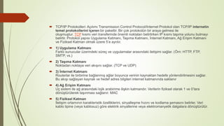  TCP/IP Protokolleri: Açılımı Transmission Control Protocol/Internet Protokol olan TCP/IP internetin
temel protokollerini içeren bir pakettir. Bir çok protokolün bir araya gelmesi ile
oluşmuştur. TCP kısmı veri transferinde önemli noktaları belirtirken IP kısmı taşıma yolunu bulmayı
belirtir. Protokol yapısı Uygulama Katmanı, Taşıma Katmanı, İnternet Katmanı, Ağ Erişim Katmanı
ve Fiziksel Katman olmak üzere 5’e ayrılır.
 1) Uygulama Katmanı
Farklı sunucular üzerindeki süreç ve uygulamalar arasındaki iletişimi sağlar. (Örn: HTTP, FTP,
SMTP, vs.)
 2) Taşıma Katmanı
Noktadan noktaya veri akışını sağlar. (TCP ve UDP)
 3) İnternet Katmanı
Routerlar ile birbirine bağlanmış ağlar boyunca verinin kaynaktan hedefe yönlendirilmesini sağlar.
Bu akışı sağlayan kaynak ve hedef adres bilgileri internet katmanında saklanır
 4) Ağ Erişim Katmanı
Uç sistem ile ağ arasındaki lojik arabirime ilişkin katmandır. Verilerin fiziksel olarak 1 ve 0’lara
dönüştürülerek taşınması sağlanır. MAC
 5) Fiziksel Katman
İletişim ortamının karakteristik özelliklerini, sinyalleşme hızını ve kodlama şemasını belirler. Veri
kablo tipine (veya kablosuz) göre elektrik sinyallerine veya elektromanyetik dalgalara dönüştürülür.
 
