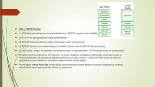  OSI - TCP/IP Farklar
 1) OSI daha çok iletişimde standardı belirlerken, TCP/IP uygulamaya yöneliktir.
 2) TCP/IP ve ilgili protokoller hızla gelişmektedir.
 3) TCP/IP daha az katmana sahip olduğundan daha basit görünür.
 4) TCP/IP denenmiş ve beğenilmiş bir modeldir. Çünkü internet TCP/IP ile kurulmuştur.
 5) OSI servis, arayüz ve protokol kavramlarını kesin bir şekilde ayırır. TCP/IP'de ise böyle bir ayrım yoktur.
 Creative Commons linsansı: CC lisanları, bir eserin kullanım koşullarının telif sahibi tarafından insan ve
makine tarafından okunabilecek şekilde belirtilmesine aracı olurken, kullanıcının telif sahibi ile iletişime
geçmeksizin eserin kullanım koşullarını öğrenmesine olanak sağlar.
 WAN Ağları: Geniş Alan Ağı, birden fazla cihazın karşılıklı olarak iletişim kurmasını sağlamaya yardımcı
olan fiziksel veya mantıksal olan büyük ağ yapılarıdır.
 