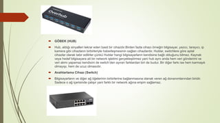  GÖBEK (HUB)
 Hub, aldığı sinyalleri tekrar eden basit bir cihazdır.Birden fazla cihazı örneğin bilgisayar, yazıcı, tarayıcı, ip
kamera gibi cihazların birbirleriyle haberleşmesinin sağlan cihazlardır. Hublar, switchlere göre aptal
cihazlar olarak tabir edilirler çünkü Hublar hangi bilgisayarların kendisine bağlı olduğunu bilmez. Kaynak
veya hedef bilgisayara ait bir network işletimi gerçekleştirmez yani hub aynı anda hem veri gönderimi ve
veri alımı yapamaz kendisini de switch’den ayıran farklardan biri de budur. Bir diğer farkı ise hem karmaşık
olmayışı, hem de ucuz olmasıdır.
 Anahtarlama Cihazı (Switch)
 Bilgisayarların ve diğer ağ öğelerinin birbirlerine bağlanmasına olanak veren ağ donanımlarından biridir.
Sadece o ağ içerisinde çalışır yani farklı bir network ağına erişim sağlamaz.
 