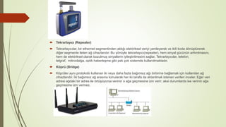  Tekrarlayıcı (Repeater)
 Tekrarlayıcılar, bir ethernet segmentinden aldığı elektriksel veriyi yenileyerek ve ikili koda dönüştürerek
diğer segmente ileten ağ cihazlarıdır. Bu yönüyle tekrarlayıcı(repeater), hem sinyal gücünün arttırılmasını,
hem de elektriksel olarak bozulmuş sinyallerin iyileştirilmesini sağlar. Tekrarlayıcılar, telefon,
telgraf, mikrodalga, optik haberleşme gibi pek çok sistemde kullanılmaktadır.
 Köprü (Bridge)
 Köprüler aynı protokolü kullanan iki veya daha fazla bağımsız ağı birbirine bağlamak için kullanılan ağ
cihazlarıdır. İki bağımsız ağ arasına konularak her iki tarafa da aktarılmak istenen verileri inceler. Eğer veri
adresi ağdaki bir adres ile örtüşüyorsa verinin o ağa geçmesine izin verir; aksi durumlarda ise verinin ağa
geçmesine izin vermez.
 