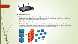  Yönlendirici (Router)
 Programlanabilir ve gerekli ayarlar yapıldığında uzak bir ağa erişmek için mevcut birden fazla yol arasında
kullanılabilecek en iyi yol (Best Determination Path) seçimini yapabilen ağ cihazlarıdır. Yönlendiriciler,
bütün ağları ya da ağ bölümlerini birbirine bağlayabilir
 Güvenlik Duvarı (Firewall)
 Özel ağlar ile İnternet arasında her iki yönde de istenmeyen trafiği önlemek amacı ile kullanılan ağ
cihazlarıdır. Verimli olarak kullanılabilmeleri için İnternet ile özel ağ arasındaki tüm trafik cihaz üzerinden
geçmeli ve gerekli erişim listeleri uygun bir stratejide hazırlanmış olmalıdır.
 
