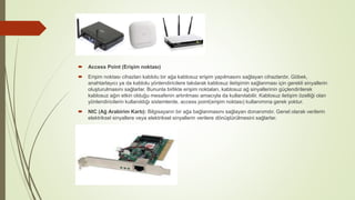  Access Point (Erişim noktası)
 Erişim noktası cihazları kablolu bir ağa kablosuz erişim yapılmasını sağlayan cihazlardır. Göbek,
anahtarlayıcı ya da kablolu yönlendiricilere takılarak kablosuz iletişimin sağlanması için gerekli sinyallerin
oluşturulmasını sağlarlar. Bununla birlikte erişim noktaları, kablosuz ağ sinyallerinin güçlendirilerek
kablosuz ağın etkin olduğu mesafenin artırılması amacıyla da kullanılabilir. Kablosuz iletişim özelliği olan
yönlendiricilerin kullanıldığı sistemlerde, access point(erişim noktası) kullanımına gerek yoktur.
 NIC (Ağ Arabirim Kartı): Bilgisayarın bir ağa bağlanmasını sağlayan donanımdır. Genel olarak verilerin
elektriksel sinyallere veya elektriksel sinyallerin verilere dönüştürülmesini sağlarlar.
 