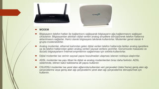  MODEM
 Bilgisayarın telefon hatları ile bağlantısını sağlayarak bilgisayarın ağa bağlanmasını sağlayan
cihazlardır. Bilgisayardan aldıkları dijital verileri analog sinyallere dönüştürerek telefon hatlarına
aktarılmasını sağlarlar. Harici olarak bilgisayara takılarak kullanılırlar. Modemler genel olarak 4
grupta incelenebilirler.
 Analog modemler, ethernet kartından gelen dijital verileri telefon hatlarında iletilen analog işaretlere
ya da telefon hatlarından gelen analog verileri sayısal verilere çevirirler. Günümüzde masaüstü ve
dizüstü bilgisayarların İnternet erişimlerinin sağlanması için sıklıkla kullanılırlar.
 Dijital modemler ise verinin sayısal yapısı bozulmadan ulaşması istenen noktaya ulaştırırlar.
 ADSL modemler ise yapı itibari ile dijital ve analog modemlerden biraz daha farklıdır. ADSL
sisteminde, bilinen bakır kablolama alt yapısı kullanılır.
 CSU/DSU modemler ise yerel alan ağlarında kullanılan veri çerçeveleri (data frame) geniş alan ağı
çerçevelerine veya geniş alan ağı çerçevelerini yerel alan ağı çerçevelerine dönüştürmek için
kullanılır.
 