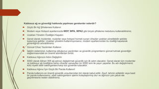Kablosuz ağ ve güvenliği hakkında yapılması gerekenler nelerdir?
 Güçlü Bir Ağ Şifrelemesi Kullanın
 Modem veya Hotspot ayarlarınızda WEP, WPA, WPA2 gibi birçok şifreleme metodunu kullanabilirsiniz.
 Uzaktan Yönetim Özelliğini Kapatın
 Genel olarak modemler, routerlar veya hotspot hizmeti sunan cihazlar uzaktan yönetilebilir şekilde
karşımıza gelirler. Uzaktan yönetimi kullanmıyorsanız, modem ayarlarınızdan bu özelliği kapatarak
güvenliğinizi artırabilirsiniz
 Güncel Cihaz Yazılımları Kullanın
 İşletim sisteminizi, kullanmış olduğunuz yazılımları ve güvenlik programlarını güncel tutmak güvenliğin
sağlanmasındaki en önemli adımlardan biridir.
 Kablosuz Ağınızın Adını Değiştirin
 SSID olarak bilinen Wifi ağ adınızı değiştirmek güvenlik için ilk adım olacaktır. Genel olarak tüm modemler
ve kablosuz ağ özelliğine sahip cihazlar varsayılan bir SSID ismi ile yayın yaparlar. Bu adı değiştirmeniz
kötü niyetli siber saldırganlara karşı sizi güvende tutacaktır.
 Kablosuz Ağınız İçin Güçlü Bir Parola Kullanın!
 Parola kullanımı en önemli güvenlik unsurlarından biri olarak kabul edilir. Zayıf, tahmin edilebilir veya basit
bir parola kullanırsanız, siber saldırganların işlerini kolaylaştırmış olur ve ağınızın çok çabuk ele
geçirilmesine neden olabilirsiniz.
 