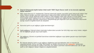  İnternet Ortamında kişilik hakları ihlali nedir? 5651 Sayılı Kanun nedir ve bu konuda sağladığı
haklar nelerdir?
 5651 sayılı Kanunun 9. maddesinde, İnternet ortamında yapılan yayındaki içerik dolayısıyla hakları ihlal
edilen kişilere içeriğin yayından çıkarılmasını talep etme hakkı düzenlenmiştir. İnternet ortamında
yapılan yayın içeriği nedeniyle kişilik haklarının ihlal edildiğini iddia eden gerçek ve tüzel kişiler, kurum
ve kuruluşlar içerik sağlayıcısına, buna ulaşamaması hâlinde yer sağlayıcısına başvurarak uyarı
yöntemi ile içeriğin yayından çıkarılmasını isteyebileceği gibi doğrudan sulh ceza hâkimine başvurarak
içeriğe erişimin engellenmesini de isteyebilir.

 Kanunda içerik ve yer sağlayıcı şöyle tanımlanmıştır:

 İçerik sağlayıcı: İnternet ortamı üzerinden kullanıcılara sunulan her türlü bilgi veya veriyi üreten, değişti-
ren ve sağlayan gerçek veya tüzel kişileri,

 Yer sağlayıcı: Hizmet ve içerikleri barındıran sistemleri sağlayan veya işleten gerçek veya tüzel kişileri
ifade eder.

 Bir internet sitesinin içerik ve yer sağlayıcı bilgilerine açık kaynaklardan who is sorguları ile
ulaşılabilmektedir. Bunun için Bilgi Teknolojileri ve İletişim Kurumu'nun da //sitesorgu adresinden
oluşturduğu açık kaynaklı bir sistemi mevcuttur. Bu sistem üzerinden internet kullanıcıları site ile ilgili
içerik ve yer sağlayıcı iletişim bilgilerine ulaşabilmektedir.
 