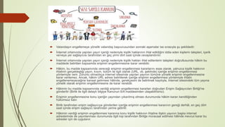  Vatandaşın engellemeye yönelik vatandaş başvurusundan sonraki aşamalar ise sırasıyla şu şekildedir:
 İnternet ortamında yapılan yayın içeriği nedeniyle kişilik haklarının ihlal edildiğini iddia eden kişilerin talepleri, içerik
ve/veya yer sağlayıcısı tarafından en geç yirmi dört saat içinde cevaplandırılır.
 İnternet ortamında yapılan yayın içeriği nedeniyle kişilik hakları ihlal edilenlerin talepleri doğrultusunda hâkim bu
maddede belirtilen kapsamda erişimin engellenmesine karar verebilir.
 Hâkim, bu madde kapsamında vereceği erişimin engellenmesi kararlarını esas olarak, yalnızca kişilik hakkının
ihlalinin gerçekleştiği yayın, kısım, bolüm ile ilgili olarak (URL, vb. şeklinde) içeriğe erişimin engellenmesi
yöntemiyle verir. Zorunlu olmadıkça internet sitesinde yapılan yayının tümüne yönelik erişimin engellenmesine
karar verilemez. Ancak, hâkim URL adresi belirtilerek içeriğe erişimin engellenmesi yöntemiyle ihlalin
engellenemeyeceğine kanaat getirmesi hâlinde, gerekçesini de belirtmek kaydıyla, internet sitesindeki tüm yayına
yönelik olarak erişimin engellenmesine de karar verebilir.
 Hâkimin bu madde kapsamında verdiği erişimin engellenmesi kararları doğrudan Erişim Sağlayıcıları Birliği'ne
gönderilir (Birlik ile ilgili detaylı bilgiye Kanunun 6/A maddesinden ulaşabilirsiniz).
 Erişimin engellenmesine konu içeriğin yayından çıkarılmış olması durumunda hâkim kararı kendiliğinden
hükümsüz kalır.
 Birlik tarafından erişim sağlayıcıya gönderilen içeriğe erişimin engellenmesi kararının gereği derhâl, en geç dört
saat içinde erişim sağlayıcı tarafından yerine getirilir.
 Hâkimin verdiği erişimin engellenmesi kararına konu kişilik hakkının ihlaline ilişkin yayının başka internet
adreslerinde de yayınlanması durumunda ilgili kişi tarafından Birliğe müracaat edilmesi hâlinde mevcut karar bu
adresler için de uygulanır.
 