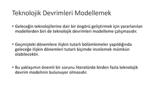 Teknolojik Devrimleri Modellemek
• Geleceğin teknolojilerine dair bir öngörü geliştirmek için yararlanılan
modellerden biri de teknolojik devrimleri modelleme çalışmasıdır.
• Geçmişteki dönemlere ilişkin tutarlı bölümlemeler yapıldığında
geleceğe ilişkin dönemleri tutarlı biçimde incelemek mümkün
olabilecektir.
• Bu yaklaşımın önemli bir sorunu literatürde birden fazla teknolojik
devrim modelinin bulunuyor olmasıdır.
 