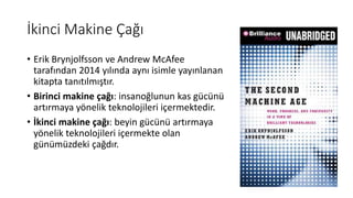 İkinci Makine Çağı
• Erik Brynjolfsson ve Andrew McAfee
tarafından 2014 yılında aynı isimle yayınlanan
kitapta tanıtılmıştır.
• Birinci makine çağı: insanoğlunun kas gücünü
artırmaya yönelik teknolojileri içermektedir.
• İkinci makine çağı: beyin gücünü artırmaya
yönelik teknolojileri içermekte olan
günümüzdeki çağdır.
 